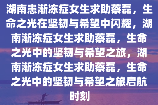 湖南患渐冻症女生求助蔡磊，生命之光在坚韧与希望中闪耀，湖南渐冻症女生求助蔡磊，生命之光中的坚韧与希望之旅，湖南渐冻症女生求助蔡磊，生命之光中的坚韧与希望之旅启航时刻