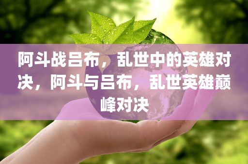 阿斗战吕布，乱世中的英雄对决，阿斗与吕布，乱世英雄巅峰对决