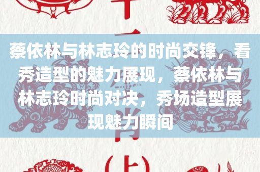 蔡依林与林志玲的时尚交锋，看秀造型的魅力展现，蔡依林与林志玲时尚对决，秀场造型展现魅力瞬间