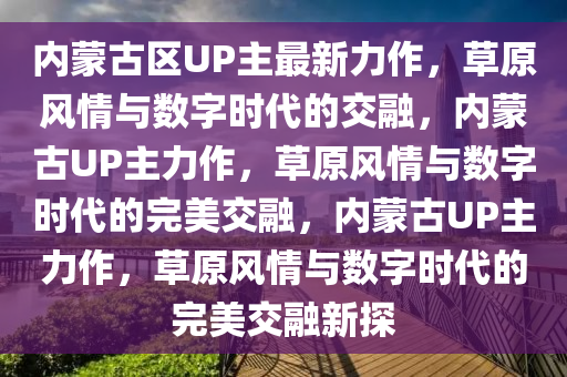 内蒙古区UP主最新力作，草原风情与数字时代的交融，内蒙古UP主力作，草原风情与数字时代的完美交融，内蒙古UP主力作，草原风情与数字时代的完美交融新探