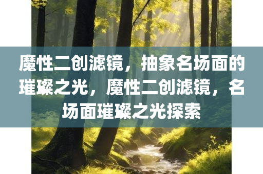 魔性二创滤镜，抽象名场面的璀璨之光，魔性二创滤镜，名场面璀璨之光探索
