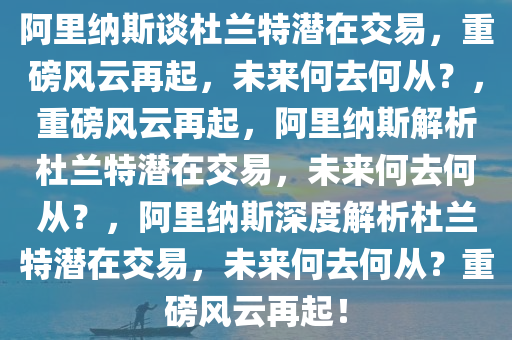 阿里纳斯谈杜兰特潜在交易，重磅风云再起，未来何去何从？，重磅风云再起，阿里纳斯解析杜兰特潜在交易，未来何去何从？，阿里纳斯深度解析杜兰特潜在交易，未来何去何从？重磅风云再起！