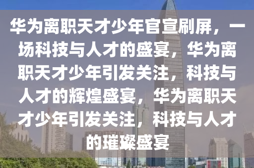 华为离职天才少年官宣刷屏，一场科技与人才的盛宴，华为离职天才少年引发关注，科技与人才的辉煌盛宴，华为离职天才少年引发关注，科技与人才的璀璨盛宴