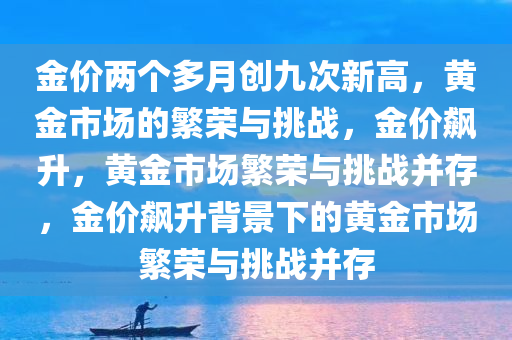 金价两个多月创九次新高，黄金市场的繁荣与挑战，金价飙升，黄金市场繁荣与挑战并存，金价飙升背景下的黄金市场繁荣与挑战并存