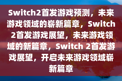 Switch2首发游戏预测，未来游戏领域的崭新篇章，Switch 2首发游戏展望，未来游戏领域的新篇章，Switch 2首发游戏展望，开启未来游戏领域崭新篇章
