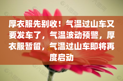 厚衣服先别收！气温过山车又要发车了，气温波动预警，厚衣服暂留，气温过山车即将再度启动