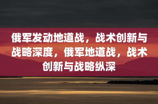 俄军发动地道战，战术创新与战略深度，俄军地道战，战术创新与战略纵深