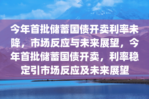 今年首批储蓄国债开卖利率未降，市场反应与未来展望，今年首批储蓄国债开卖，利率稳定引市场反应及未来展望
