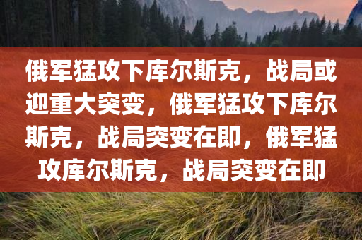 俄军猛攻下库尔斯克，战局或迎重大突变，俄军猛攻下库尔斯克，战局突变在即，俄军猛攻库尔斯克，战局突变在即