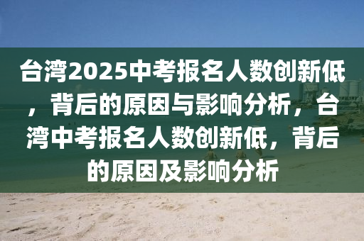 台湾2025中考报名人数创新低，背后的原因与影响分析，台湾中考报名人数创新低，背后的原因及影响分析