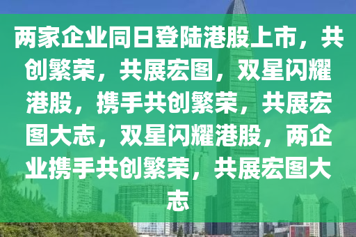两家企业同日登陆港股上市，共创繁荣，共展宏图，双星闪耀港股，携手共创繁荣，共展宏图大志，双星闪耀港股，两企业携手共创繁荣，共展宏图大志