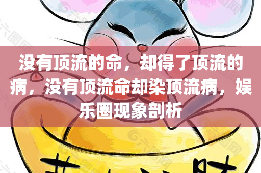 没有顶流的命，却得了顶流的病，没有顶流命却染顶流病，娱乐圈现象剖析