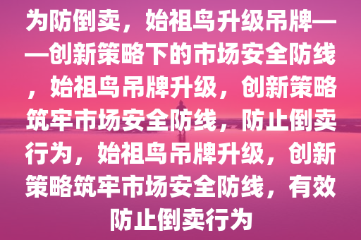 为防倒卖，始祖鸟升级吊牌——创新策略下的市场安全防线，始祖鸟吊牌升级，创新策略筑牢市场安全防线，防止倒卖行为，始祖鸟吊牌升级，创新策略筑牢市场安全防线，有效防止倒卖行为