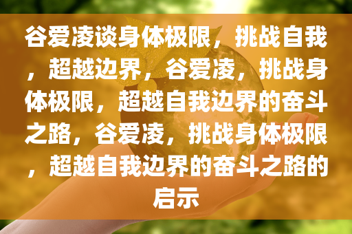 谷爱凌谈身体极限，挑战自我，超越边界，谷爱凌，挑战身体极限，超越自我边界的奋斗之路，谷爱凌，挑战身体极限，超越自我边界的奋斗之路的启示