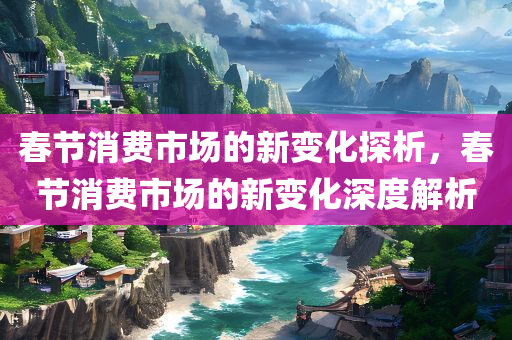春节消费市场的新变化探析，春节消费市场的新变化深度解析