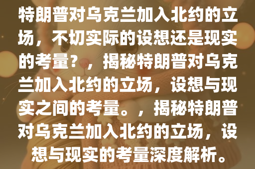 特朗普对乌克兰加入北约的立场，不切实际的设想还是现实的考量？，揭秘特朗普对乌克兰加入北约的立场，设想与现实之间的考量。，揭秘特朗普对乌克兰加入北约的立场，设想与现实的考量深度解析。