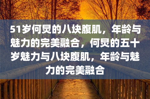 51岁何炅的八块腹肌，年龄与魅力的完美融合，何炅的五十岁魅力与八块腹肌，年龄与魅力的完美融合