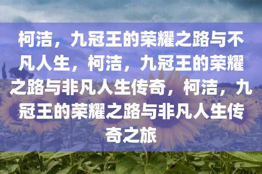柯洁，九冠王的荣耀之路与不凡人生，柯洁，九冠王的荣耀之路与非凡人生传奇，柯洁，九冠王的荣耀之路与非凡人生传奇之旅