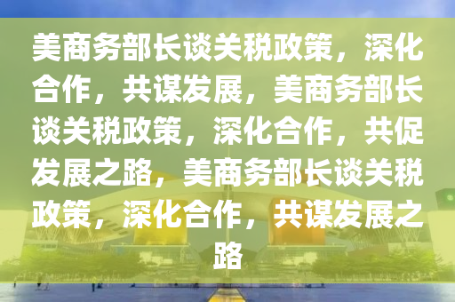 美商务部长谈关税政策，深化合作，共谋发展，美商务部长谈关税政策，深化合作，共促发展之路，美商务部长谈关税政策，深化合作，共谋发展之路