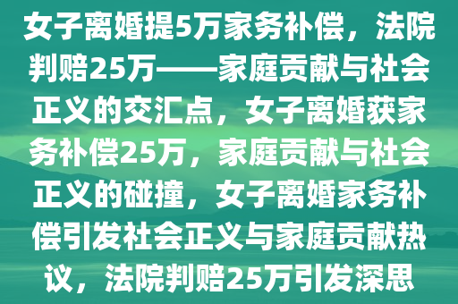 女子离婚提5万家务补偿，法院判赔25万——家庭贡献与社会正义的交汇点，女子离婚获家务补偿25万，家庭贡献与社会正义的碰撞，女子离婚家务补偿引发社会正义与家庭贡献热议，法院判赔25万引发深思