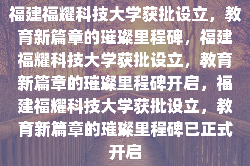 福建福耀科技大学获批设立，教育新篇章的璀璨里程碑，福建福耀科技大学获批设立，教育新篇章的璀璨里程碑开启，福建福耀科技大学获批设立，教育新篇章的璀璨里程碑已正式开启