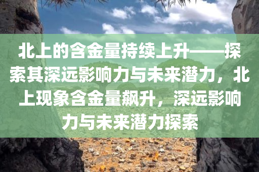 北上的含金量持续上升——探索其深远影响力与未来潜力，北上现象含金量飙升，深远影响力与未来潜力探索