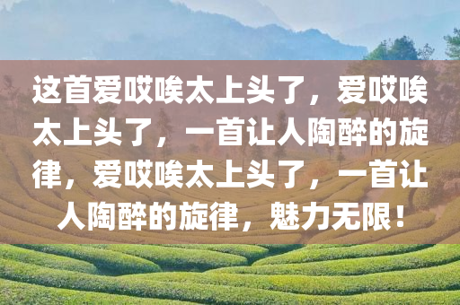 这首爱哎唉太上头了，爱哎唉太上头了，一首让人陶醉的旋律，爱哎唉太上头了，一首让人陶醉的旋律，魅力无限！
