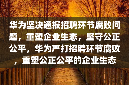 华为坚决通报招聘环节腐败问题，重塑企业生态，坚守公正公平，华为严打招聘环节腐败，重塑公正公平的企业生态