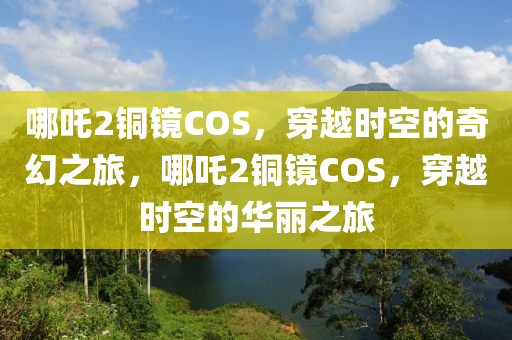 哪吒2铜镜COS，穿越时空的奇幻之旅，哪吒2铜镜COS，穿越时空的华丽之旅