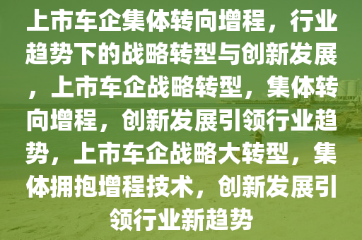 上市车企集体转向增程，行业趋势下的战略转型与创新发展，上市车企战略转型，集体转向增程，创新发展引领行业趋势，上市车企战略大转型，集体拥抱增程技术，创新发展引领行业新趋势