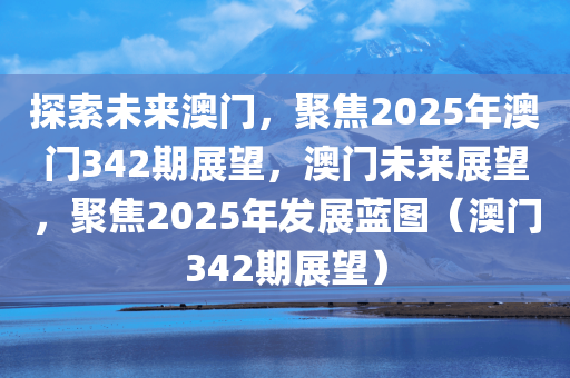 探索未来澳门，聚焦2025年澳门342期展望，澳门未来展望，聚焦2025年发展蓝图（澳门342期展望）