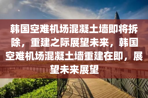 韩国空难机场混凝土墙即将拆除，重建之际展望未来，韩国空难机场混凝土墙重建在即，展望未来展望