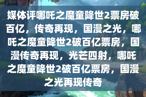 媒体评哪吒之魔童降世2票房破百亿，传奇再现，国漫之光，哪吒之魔童降世2破百亿票房，国漫传奇再现，光芒四射，哪吒之魔童降世2破百亿票房，国漫之光再现传奇