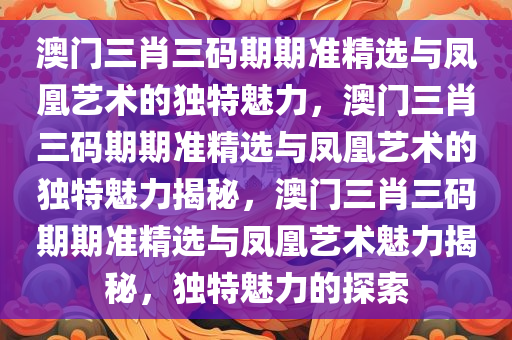 澳门三肖三码期期准精选与凤凰艺术的独特魅力，澳门三肖三码期期准精选与凤凰艺术的独特魅力揭秘，澳门三肖三码期期准精选与凤凰艺术魅力揭秘，独特魅力的探索