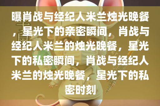 曝肖战与经纪人米兰烛光晚餐，星光下的亲密瞬间，肖战与经纪人米兰的烛光晚餐，星光下的私密瞬间，肖战与经纪人米兰的烛光晚餐，星光下的私密时刻