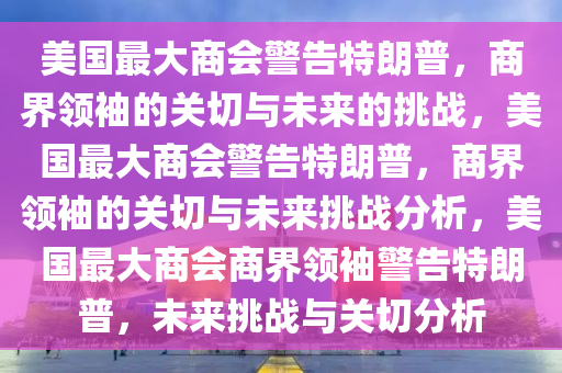 美国最大商会警告特朗普，商界领袖的关切与未来的挑战，美国最大商会警告特朗普，商界领袖的关切与未来挑战分析，美国最大商会商界领袖警告特朗普，未来挑战与关切分析