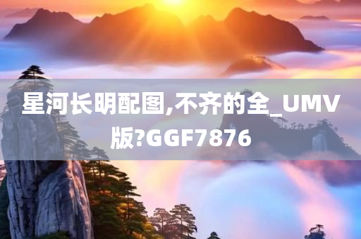 星河长明配图,不齐的全_UMV版?GGF7876