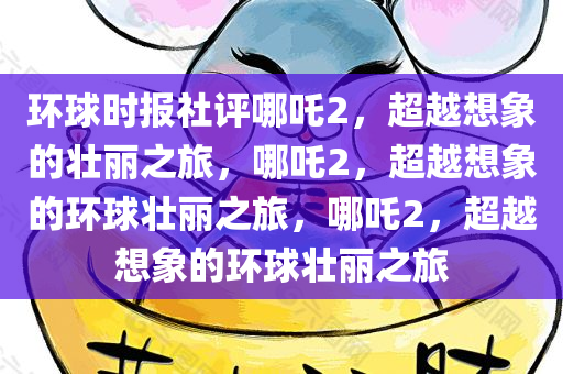 环球时报社评哪吒2，超越想象的壮丽之旅，哪吒2，超越想象的环球壮丽之旅，哪吒2，超越想象的环球壮丽之旅