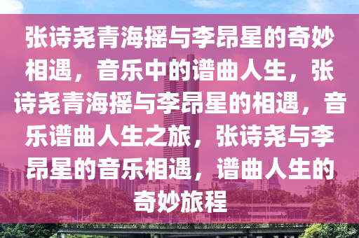 张诗尧青海摇与李昂星的奇妙相遇，音乐中的谱曲人生，张诗尧青海摇与李昂星的相遇，音乐谱曲人生之旅，张诗尧与李昂星的音乐相遇，谱曲人生的奇妙旅程