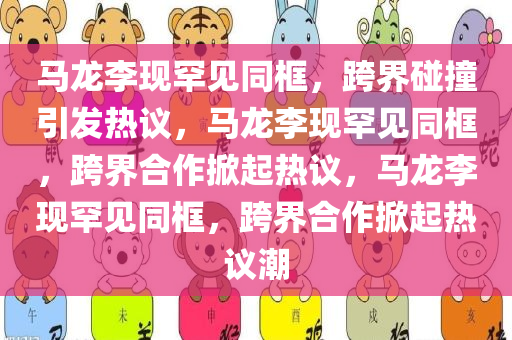 马龙李现罕见同框，跨界碰撞引发热议，马龙李现罕见同框，跨界合作掀起热议，马龙李现罕见同框，跨界合作掀起热议潮