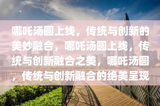 哪吒汤圆上线，传统与创新的美妙融合，哪吒汤圆上线，传统与创新融合之美，哪吒汤圆，传统与创新融合的绝美呈现