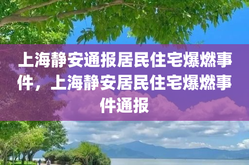 上海静安通报居民住宅爆燃事件，上海静安居民住宅爆燃事件通报