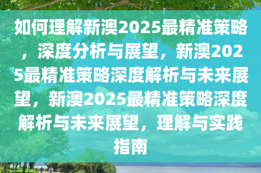 如何理解新澳2025最精准策略，深度分析与展望，新澳2025最精准策略深度解析与未来展望，新澳2025最精准策略深度解析与未来展望，理解与实践指南