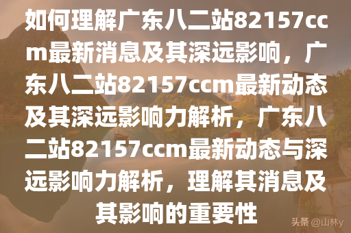 如何理解广东八二站82157ccm最新消息及其深远影响，广东八二站82157ccm最新动态及其深远影响力解析，广东八二站82157ccm最新动态与深远影响力解析，理解其消息及其影响的重要性