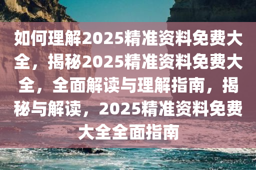 如何理解2025精准资料免费大全，揭秘2025精准资料免费大全，全面解读与理解指南，揭秘与解读，2025精准资料免费大全全面指南