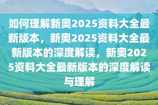 如何理解新奥2025资料大全最新版本，新奥2025资料大全最新版本的深度解读，新奥2025资料大全最新版本的深度解读与理解