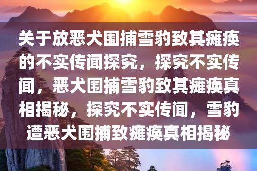 关于放恶犬围捕雪豹致其瘫痪的不实传闻探究，探究不实传闻，恶犬围捕雪豹致其瘫痪真相揭秘，探究不实传闻，雪豹遭恶犬围捕致瘫痪真相揭秘