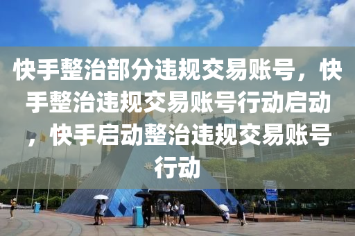 快手整治部分违规交易账号，快手整治违规交易账号行动启动，快手启动整治违规交易账号行动