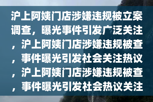 沪上阿姨门店涉嫌违规被立案调查，曝光事件引发广泛关注，沪上阿姨门店涉嫌违规被查，事件曝光引发社会关注热议，沪上阿姨门店涉嫌违规被查，事件曝光引发社会热议关注