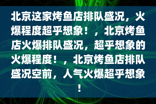 北京这家烤鱼店排队盛况，火爆程度超乎想象！，北京烤鱼店火爆排队盛况，超乎想象的火爆程度！，北京烤鱼店排队盛况空前，人气火爆超乎想象！